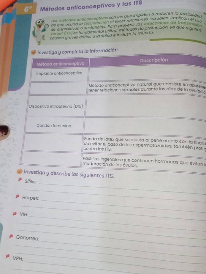 6° Métodos anticonceptivos y las ITS 
Los métodos anticonceptivos son los que impiden o reducen la posibilidad 
de que ocurra la fecundación al tener relaciones sexuales. Implican el usa 
de dispositivos o sustancias. Para prevenir las infecciones de transmisión 
sexual (ITS) es fundamental utilizar métodos de protección, ya que algunas 
causan graves daños a la salud e incluso la muerte. 
ene 
ació 
alid 
ote 
an l 
ITS. 
_ 
Sífilis: 
_ 
Herpes:_ 
_ 
_ 
VIH: 
_ 
_ 
_ 
Gonorrea: 
_ 
_ 
_ 
VPH: 
_