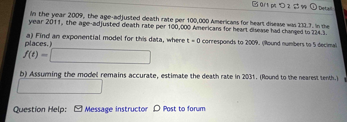 つ 2⇄ 99 i Detail 
In the year 2009, the age-adjusted death rate per 100,000 Americans for heart disease was 232.7. In the 
year 2011, the age-adjusted death rate per 100,000 Americans for heart disease had changed to 224.3. 
a) Find an exponential model for this data, where t=0 corresponds to 2009. (Round numbers to 5 decimal 
places.
f(t)=□
b) Assuming the model remains accurate, estimate the death rate in 2031. (Round to the nearest tenth.) 
□ 
Question Help: Message instructor D Post to forum