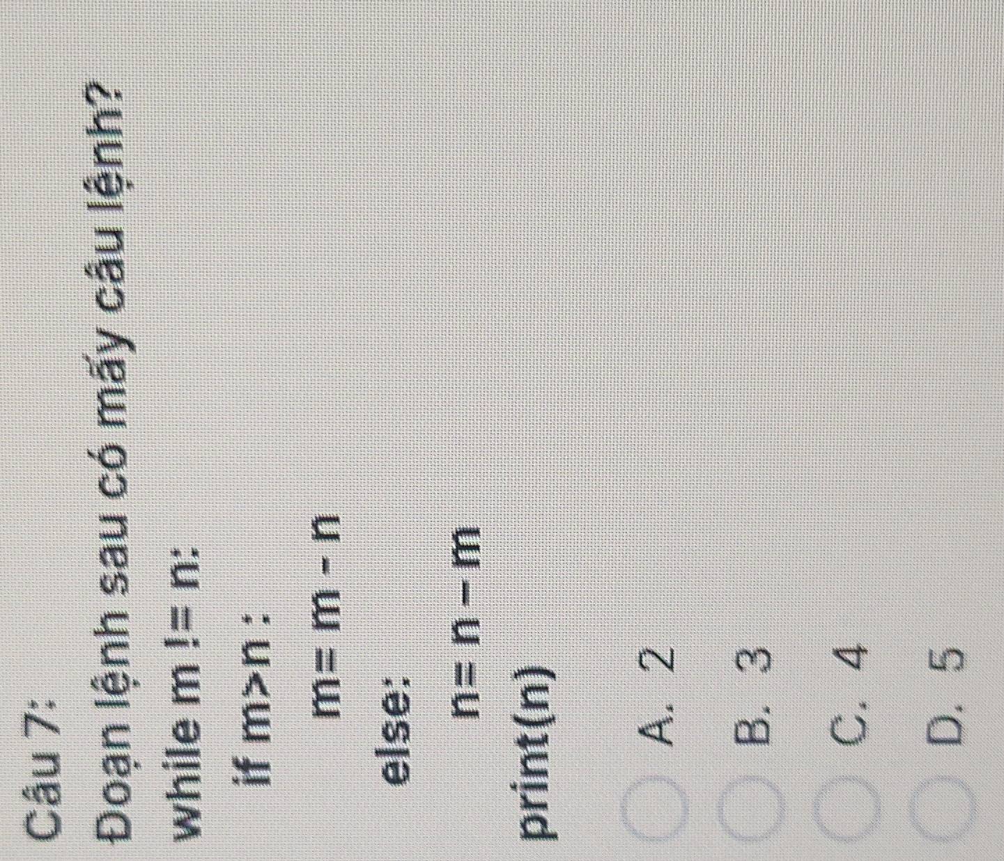 Đoạn lệnh sau có mấy câu lệnh?
while m!=n
if m>n :
m=m-n
else:
n=n-m
print(n)
A. 2
B. 3
C. 4
D. 5