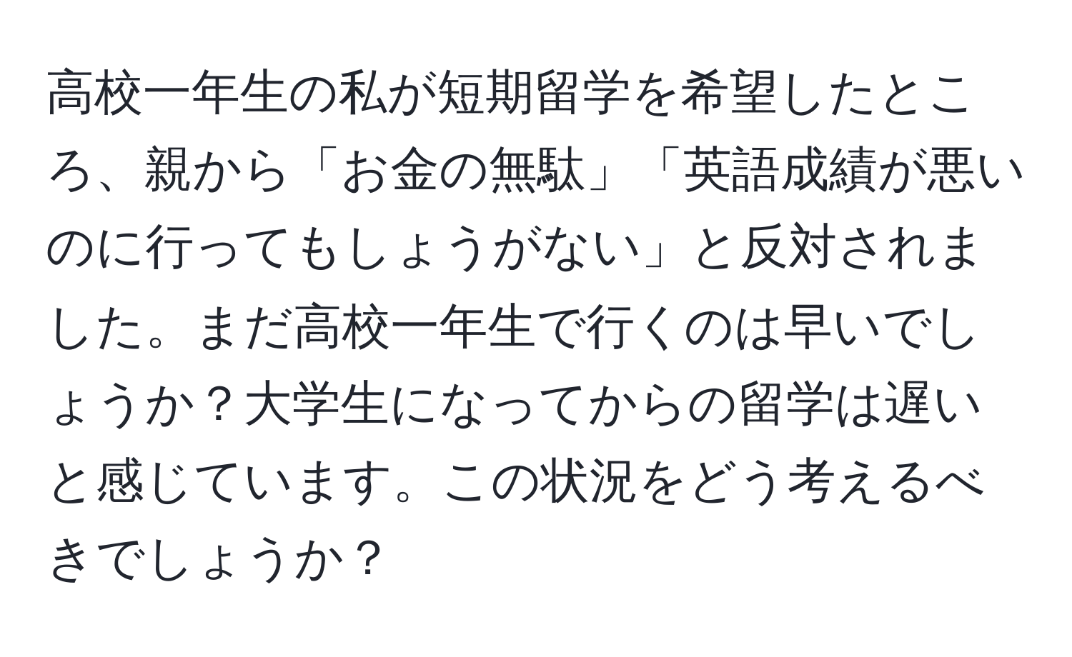 高校一年生の私が短期留学を希望したところ、親から「お金の無駄」「英語成績が悪いのに行ってもしょうがない」と反対されました。まだ高校一年生で行くのは早いでしょうか？大学生になってからの留学は遅いと感じています。この状況をどう考えるべきでしょうか？