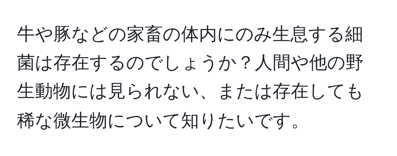 牛や豚などの家畜の体内にのみ生息する細菌は存在するのでしょうか？人間や他の野生動物には見られない、または存在しても稀な微生物について知りたいです。