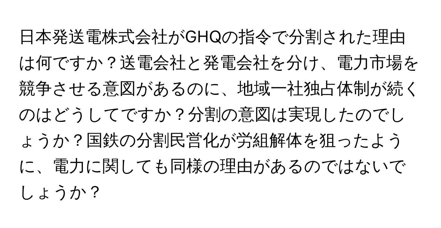 日本発送電株式会社がGHQの指令で分割された理由は何ですか？送電会社と発電会社を分け、電力市場を競争させる意図があるのに、地域一社独占体制が続くのはどうしてですか？分割の意図は実現したのでしょうか？国鉄の分割民営化が労組解体を狙ったように、電力に関しても同様の理由があるのではないでしょうか？