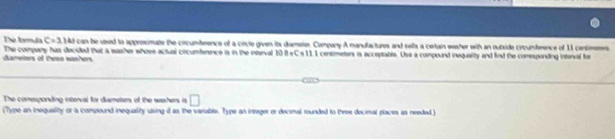 The formula C=3 Md can be used to approsmate the circumference of a circle given its damerer Company A manulactures and selts a certain easher with an outxide circumference of 11 centimees
dameters of thesn wshers The company has decided that a washer whose actual cincumference is in the interval 108 «C = 111 centimetors is acceptable. Use a compound inequality and fnd the coesponding interval for 
The comesponding oxterval for diameters of the weshers a □
(Type an inequality or a compound inequality using d as the variable. Type an integer er decimal rounded to three decimal places as needed )