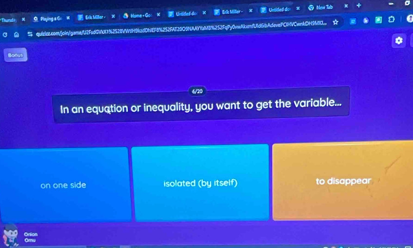 Thursdo × O Playing s G x Erik Miller - Homa - Go Unsided do Erik Miller - Untitled do New Tab x
quizizz.com/join/game/U2FsdGVkX1%252BVWtIH9kczdDhIEF8%252FAT20O9NAAYYaMB%252FqPy0vwAkccmfUld6ibAdevePCIHVCwnkDH9MKI...
Bonus
6/20
In an equation or inequality, you want to get the variable...
on one side isolated (by itself) to disappear
Onion
Omu