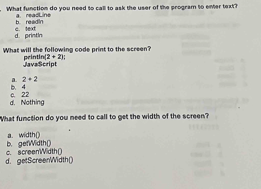 What function do you need to call to ask the user of the program to enter text?
a. readLine
b. readin
c. text
d. printIn
What will the following code print to the screen?
printIn (2+2)
JavaScript
a. 2+2
b. 4
c. 22
d. Nothing
What function do you need to call to get the width of the screen?
a. width()
b. getWidth()
c. screenWidth()
d. getScreenWidth()