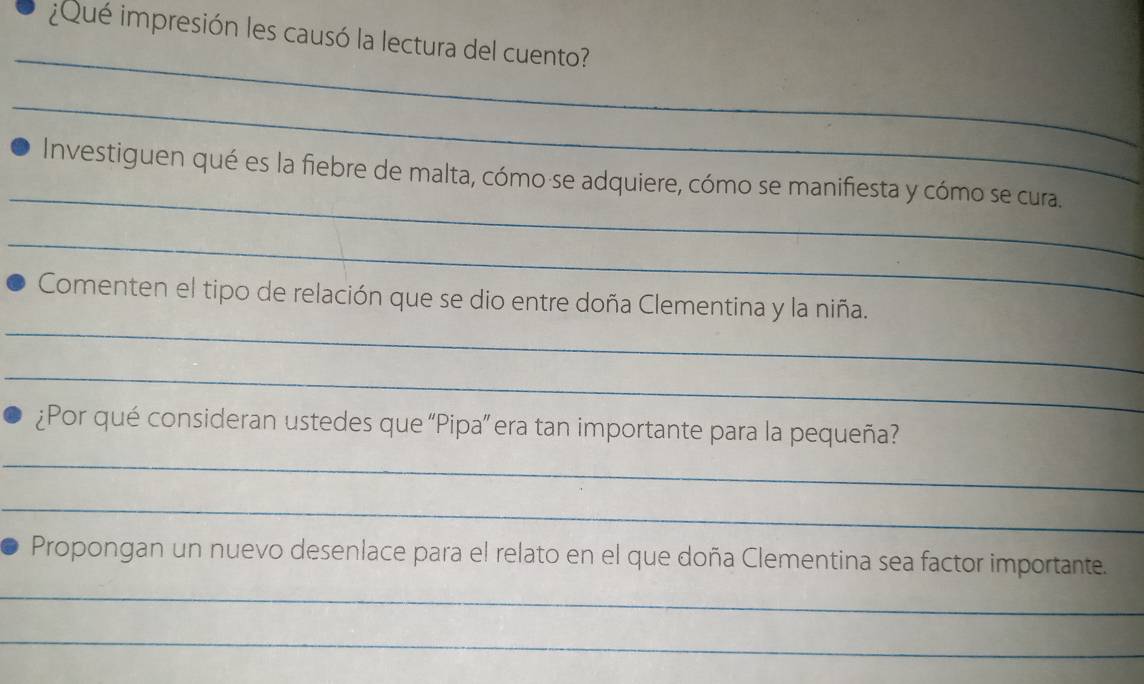 ¿Qué impresión les causó la lectura del cuento? 
_ 
_ 
_ 
Investiguen qué es la fiebre de malta, cómo·se adquiere, cómo se manifiesta y cómo se cura. 
_ 
_ 
Comenten el tipo de relación que se dio entre doña Clementina y la niña. 
_ 
¿Por qué consideran ustedes que “Pipa” era tan importante para la pequeña? 
_ 
_ 
Propongan un nuevo desenlace para el relato en el que doña Clementina sea factor importante. 
_ 
_