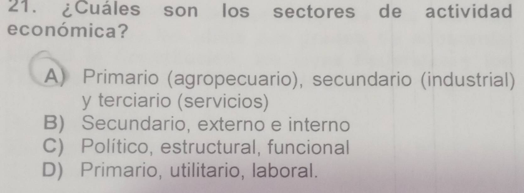 ¿Cuáles son los sectores de actividad
económica?
A) Primario (agropecuario), secundario (industrial)
y terciario (servicios)
B) Secundario, externo e interno
C) Político, estructural, funcional
D) Primario, utilitario, laboral.