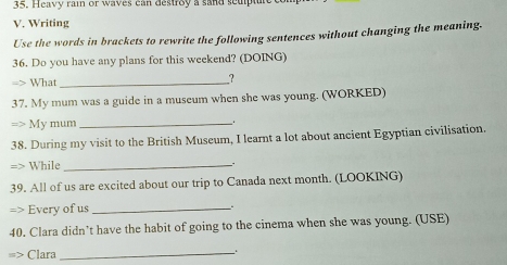 Heavy rain or waves can destroy a sand seupt 
V. Writing 
Use the words in brackets to rewrite the following sentences without changing the meaning. 
36. Do you have any plans for this weekend? (DOING) 
What_ 
? 
37. My mum was a guide in a museum when she was young. (WORKED) 
My mum_ 
38. During my visit to the British Museum, I learnt a lot about ancient Egyptian civilisation. 
While_ 
. 
39. All of us are excited about our trip to Canada next month. (LOOKING) 
Every of us _. 
40. Clara didn’t have the habit of going to the cinema when she was young. (USE) 
Clara_ 、