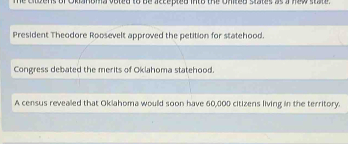 The citizens of Okianoma voted to be accepted into the United states as a new state. 
President Theodore Roosevelt approved the petition for statehood. 
Congress debated the merits of Oklahoma statehood. 
A census revealed that Oklahoma would soon have 60,000 citizens living in the territory.