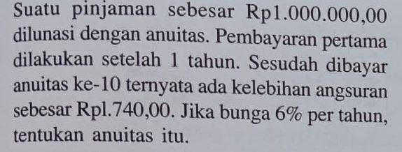 Suatu pinjaman sebesar Rp1.000.000,00
dilunasi dengan anuitas. Pembayaran pertama 
dilakukan setelah 1 tahun. Sesudah dibayar 
anuitas ke- 10 ternyata ada kelebihan angsuran 
sebesar Rpl.740,00. Jika bunga 6% per tahun, 
tentukan anuitas itu.