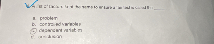 A list of factors kept the same to ensure a fair test is called the
_
a. problem
b. controlled variables
c. dependent variables
d. conclusion