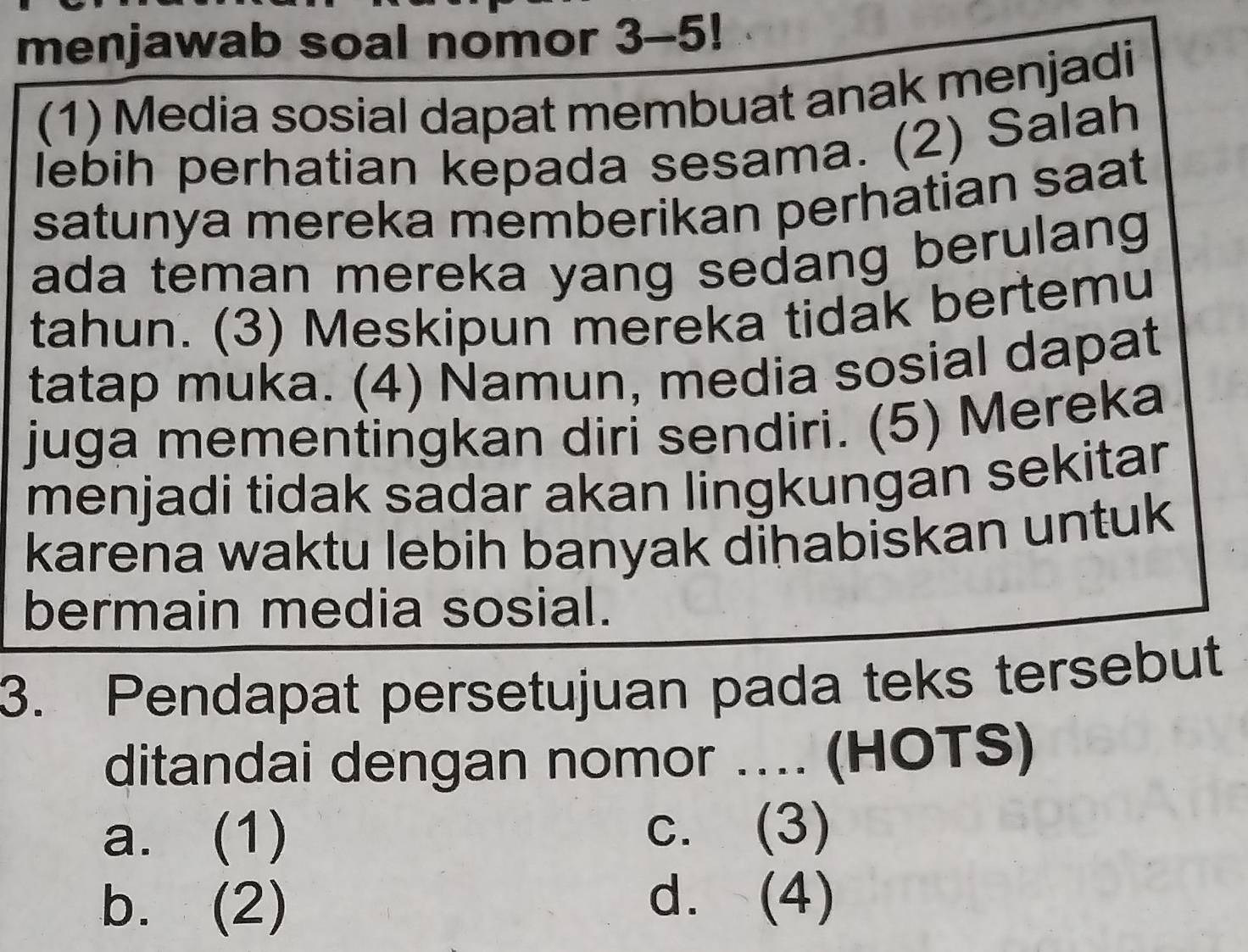 menjawab soal nomor 3-5!
(1) Media sosial dapat membuat anak menjadi
lebih perhatian kepada sesama. (2) Salah
satunya mereka memberikan perhatian saat
ada teman mereka yang sedang berulang 
tahun. (3) Meskipun mereka tidak bertemu
tatap muka. (4) Namun, media sosial dapat
juga mementingkan diri sendiri. (5) Mereka
menjadi tidak sadar akan lingkungan sekitar
karena waktu lebih banyak dihabiskan untuk
bermain media sosial.
3. Pendapat persetujuan pada teks tersebut
ditandai dengan nomor .... (HOTS)
a. (1) c. (3)
b. (2)
d. (4)