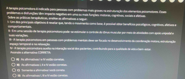 A terapia psicomotora é indicada para pessoas com problemas mais graves na estruturação dos elementos psicomotores. Esses
problemas e disfunções têm impacto negativo em uma ou mais funções: motoras, cognitivas, sociais e afetivas.
Sobre as práticas terapêuticas, analise as afirmativas a seguir:
I- Um dos principais objetivos é revelar que, tendo o movimento como base, é possível obter benefícios psicológicos, cognitivos, afetivos e
comportamentais
II- Em uma sessão de terapia psicomotora pode-se estimular o controle do tônus muscular por meio de atividades com apoio unipodal e
suas variações.
III- A terapia psicomotora em pessoas com problemas mentais deve ser focada no desenvolvimento da coordenação motora, estruturação
espaço temporal e na relaxação.
IV- A terapia psicomotora auxilia na interação social dos pacientes, contribuíndo para a qualidade de vida e bem-estar.
Assinale a alternativa CORRETA:
A) As afirmativas I e IV estão corretas.
B) As afirmativas I, II e IV estão corretas.
C) Somente a afirmativa I está correta.
D) As afirmativas I, III e IV estão corretas.