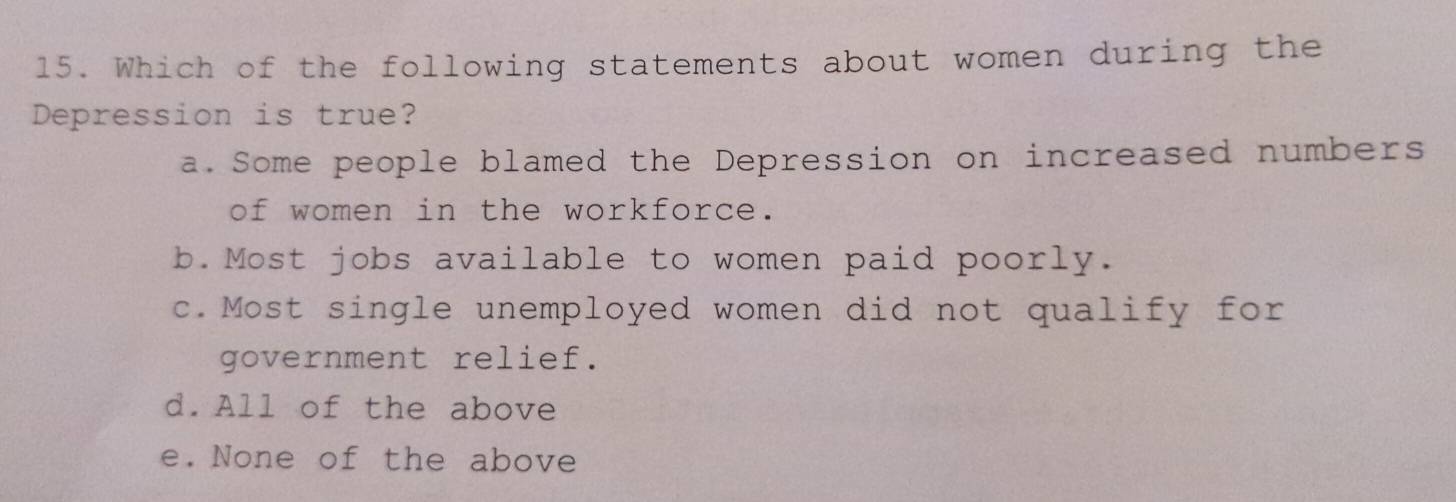 Which of the following statements about women during the
Depression is true?
a. Some people blamed the Depression on increased numbers
of women in the workforce.
b.Most jobs available to women paid poorly.
c.Most single unemployed women did not qualify for
government relief.
d.All of the above
e. None of the above