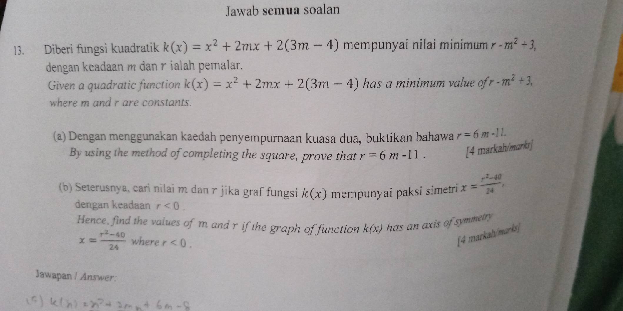 Jawab semua soalan 
13. Diberi fungsi kuadratik k(x)=x^2+2mx+2(3m-4) mempunyai nilai minimum r-m^2+3, 
dengan keadaan m dan γ ialah pemalar. 
Given a quadratic function k(x)=x^2+2mx+2(3m-4) has a minimum value of r-m^2+3, 
where m and r are constants. 
(a) Dengan menggunakan kaedah penyempurnaan kuasa dua, buktikan bahawa r=6m-11. 
By using the method of completing the square, prove that r=6m-11. 
[4 markah/marks] 
(b) Seterusnya, cari nilai m dan r jika graf fungsi k(x) mempunyai paksi simetri
x= (r^2-40)/24 , 
dengan keadaan r<0</tex>. 
Hence, find the values of m and r if the graph of function k(x) has an axis of symmetry
x= (r^2-40)/24  where r<0</tex>. 
[4 markah/marks] 
Jawapan / Answer: