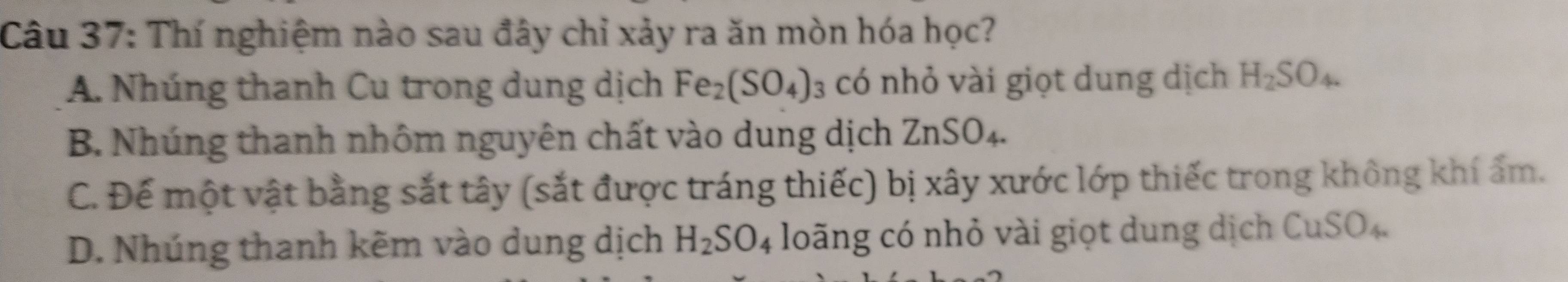 Thí nghiệm nào sau đây chỉ xảy ra ăn mòn hóa học?
A. Nhúng thanh Cu trong dung dịch Fe_2(SO_4) có nhỏ vài giọt dung dịch H_2SO_4.
B. Nhúng thanh nhôm nguyên chất vào dung dịch ZnSO_4.
C. Đế một vật bằng sắt tây (sắt được tráng thiếc) bị xây xước lớp thiếc trong không khí ẩm.
D. Nhúng thanh kẽm vào dung dịch H_2SO_4 loāng có nhỏ vài giọt dung dịch CuSO_4