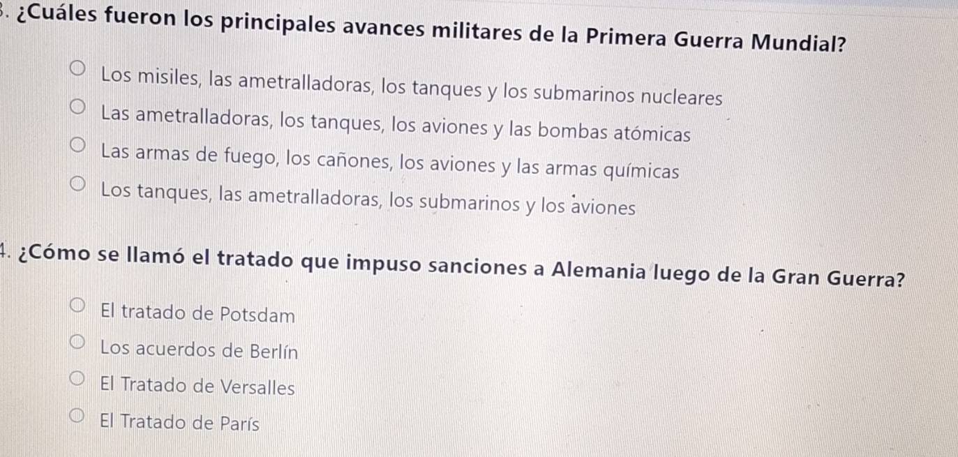 ¿Cuáles fueron los principales avances militares de la Primera Guerra Mundial?
Los misiles, las ametralladoras, los tanques y los submarinos nucleares
Las ametralladoras, los tanques, los aviones y las bombas atómicas
Las armas de fuego, los cañones, los aviones y las armas químicas
Los tanques, las ametralladoras, los submarinos y los aviones
4. ¿Cómo se llamó el tratado que impuso sanciones a Alemania luego de la Gran Guerra?
El tratado de Potsdam
Los acuerdos de Berlín
El Tratado de Versalles
El Tratado de París