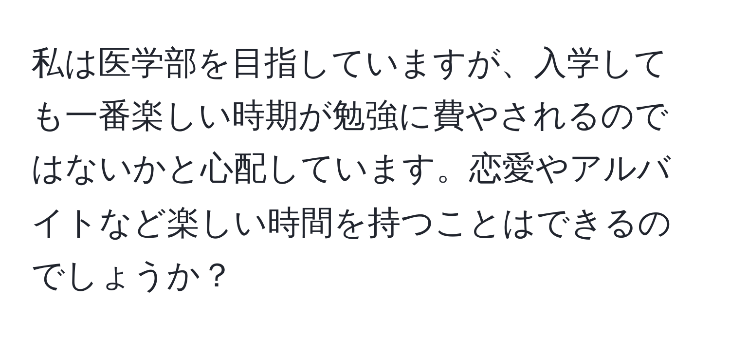 私は医学部を目指していますが、入学しても一番楽しい時期が勉強に費やされるのではないかと心配しています。恋愛やアルバイトなど楽しい時間を持つことはできるのでしょうか？