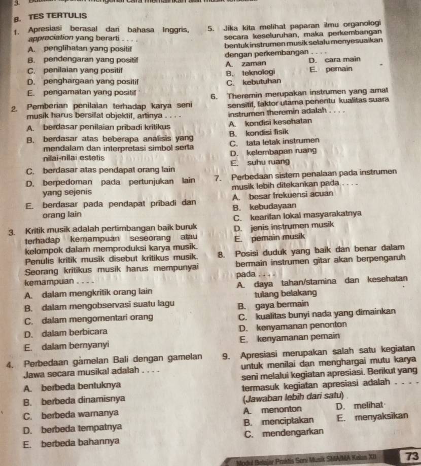 TES TERTULIS
1. Apresiasi berasal dari bahasa Inggris, 5. Jika kita melihat paparan ilmu organologi
appreciation yang berarti . . . . secara keseluruhan, maka perkembangan
A. penglihatan yang positif bentuk instrumen musik selalu menyesuaikan
B. pendengaran yang positif dengan perkembangan_
C. penilaian yang positif A. zaman D. cara main
B. teknologi E. pemain
D. penghargaan yang positif C. kebutuhan
E. pengamatan yang positif
6. Theremin merupakan instrumen yang amat
2. Pemberian penilaian terhadap karya seni sensitif, faktor utama penentu kualitas suara
musik harus bersifat objektif, artinya . . . . instrumen theremin adalah . . . .
A. berdasar penilaian pribadi kritikus A. kondisi kesehatan
B. berdasar atas beberapa analisis yang B. kondisi fisik
mendalam dan interpretasi simbol serta C. tata letak instrumen
nilai-nilai estetis D. kelembapan ruang
C. berdasar atas pendapat orang lain E. suhu ruang
D. berpedoman pada pertunjukan lain 7. Perbedaan sistem penalaan pada instrumen
yang sejenis musik lebih ditekankan pada
E. berdasar pada pendapat pribadi dan A. besar frekuensi acuan
orang lain B. kebudayaan
C. kearifan lokal masyarakatnya
3. Kritik musik adalah pertimbangan baik buruk D. jenis instrumen musik
terhadap kemampuan seseorang atau
kelompok dalam memproduksi karya musik. E. pemain musik
Penulis kritik musik disebut kritikus musik. 8. Posisi duduk yang baik dan benar dalam
Seorang kritikus musik harus mempunyai bermain instrumen gitar akan berpengaruh
kemampuan pada_
A. dalam mengkritik orang lain A. daya tahan/stamina dan kesehatan
tulang belakang
B. dalam mengobservasi suatu lagu
B. gaya bermain
C. dalam mengomentari orang C. kualitas bunyi nada yang dimainkan
D. dalam berbicara D. kenyamanan penonton
E. dalam bernyanyi E. kenyamanan pemain
4. Perbedaan gåmelan Bali dengan gamelan 9. Apresiasi merupakan salah satu kegiatan
Jawa secara musikal adalah . . . . untuk menilai dan menghargai mutu karya
A. berbeda bentuknya seni melalui kegiatan apresiasi. Berikut yang
B. berbeda dinamisnya termasuk kegiatan apresiasi adalah . . . .
(Jawaban lebīh dari satu)
C. berbeda warnanya A. menonton D. melihat
D. berbeda tempatnya B. menciptakan E. menyaksikan
E. berbeda bahannya C. mendengarkan
Modul Belajar Praktis Soni Musik SMA/MA Kelas XI 73