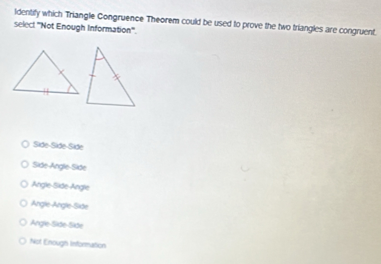 Identify which Triangle Congruence Theorem could be used to prove the two triangles are congruent.
select 'Not Enough Information''.
Side-Side-Side
Side-Angle-Side
Angle-Side-Angle
Angle-Angle-Side
Angle-Side-Side
Not Enough Information