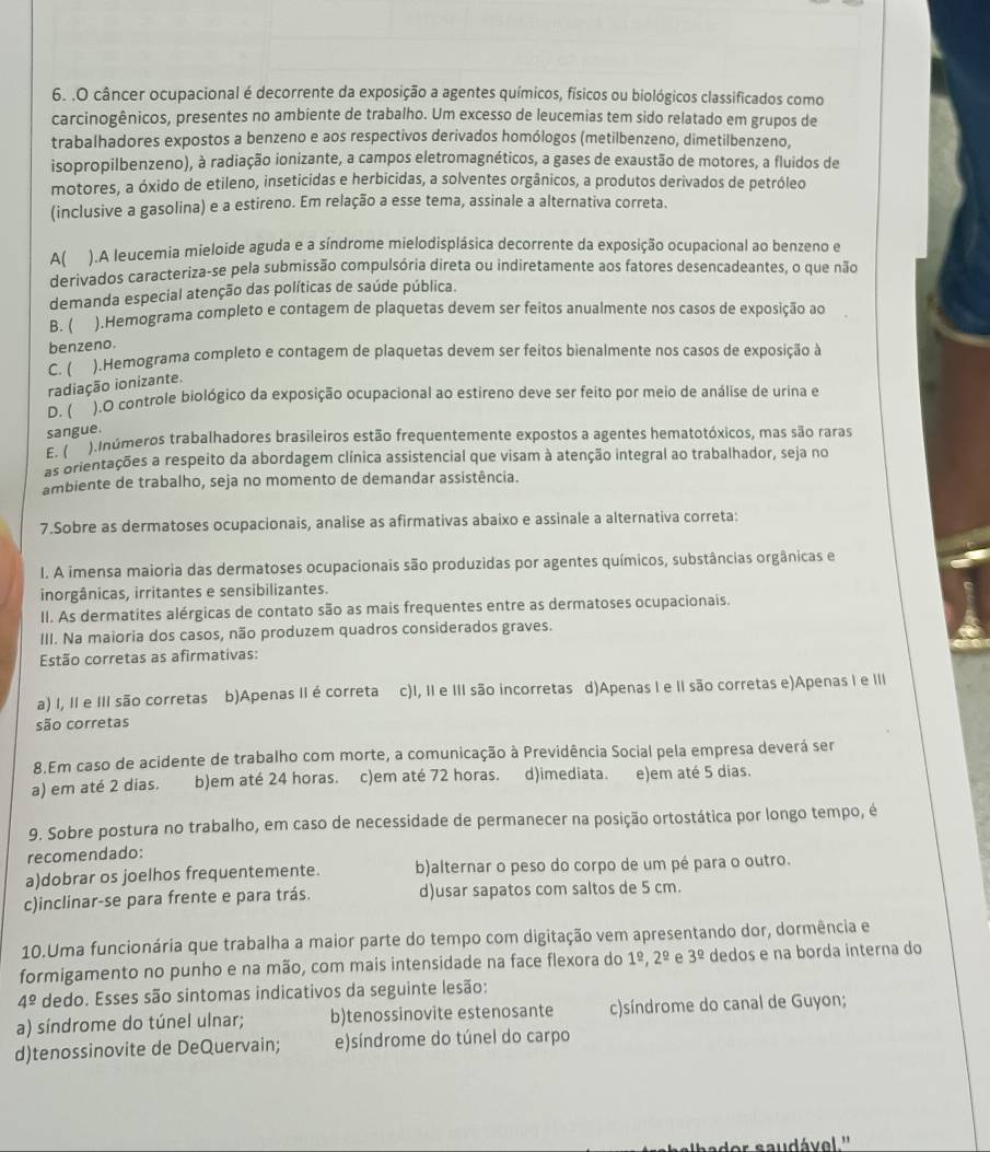 .O câncer ocupacional é decorrente da exposição a agentes químicos, físicos ou biológicos classificados como
carcinogênicos, presentes no ambiente de trabalho. Um excesso de leucemias tem sido relatado em grupos de
trabalhadores expostos a benzeno e aos respectivos derivados homólogos (metilbenzeno, dimetilbenzeno,
isopropilbenzeno), à radiação ionizante, a campos eletromagnéticos, a gases de exaustão de motores, a fluidos de
motores, a óxido de etileno, inseticidas e herbicidas, a solventes orgânicos, a produtos derivados de petróleo
(inclusive a gasolina) e a estireno. Em relação a esse tema, assinale a alternativa correta.
A( ).A leucemia mieloide aguda e a síndrome mielodisplásica decorrente da exposição ocupacional ao benzeno e
derivados caracteriza-se pela submissão compulsória direta ou indiretamente aos fatores desencadeantes, o que não
demanda especial atenção das políticas de saúde pública.
B. ( ).Hemograma completo e contagem de plaquetas devem ser feitos anualmente nos casos de exposição ao
benzeno.
C. ( ).Hemograma completo e contagem de plaquetas devem ser feitos bienalmente nos casos de exposição à
radiação ionizante.
D. ( ).O controle biológico da exposição ocupacional ao estireno deve ser feito por meio de análise de urina e
sangue.
E. ( tlnúmeros trabalhadores brasileiros estão frequentemente expostos a agentes hematotóxicos, mas são raras
as orientações a respeito da abordagem clínica assistencial que visam à atenção integral ao trabalhador, seja no
ambiente de trabalho, seja no momento de demandar assistência.
7.Sobre as dermatoses ocupacionais, analise as afirmativas abaixo e assinale a alternativa correta:
I. A imensa maioria das dermatoses ocupacionais são produzidas por agentes químicos, substâncias orgânicas e
inorgânicas, irritantes e sensibilizantes.
II. As dermatites alérgicas de contato são as mais frequentes entre as dermatoses ocupacionais.
III. Na maioria dos casos, não produzem quadros considerados graves.
Estão corretas as afirmativas:
a) I, II e III são corretas b)Apenas II é correta c)I, II e III são incorretas d)Apenas I e II são corretas e)Apenas I e III
são corretas
8.Em caso de acidente de trabalho com morte, a comunicação à Previdência Social pela empresa deverá ser
a) em até 2 dias. b)em até 24 horas. c)em até 72 horas. d)imediata. e)em até 5 dias.
9. Sobre postura no trabalho, em caso de necessidade de permanecer na posição ortostática por longo tempo, é
recomendado:
a)dobrar os joelhos frequentemente. b)alternar o peso do corpo de um pé para o outro.
c)inclinar-se para frente e para trás. d)usar sapatos com saltos de 5 cm.
10.Uma funcionária que trabalha a maior parte do tempo com digitação vem apresentando dor, dormência e
formigamento no punho e na mão, com mais intensidade na face flexora do 1^(_ circ),2^(_ circ) e 3^(_ circ) dedos e na borda interna do
4^(_ circ) dedo. Esses são sintomas indicativos da seguinte lesão:
a) síndrome do túnel ulnar; b)tenossinovite estenosante c)síndrome do canal de Guyon;
d)tenossinovite de DeQuervain; e)síndrome do túnel do carpo
'  sau d ável ''