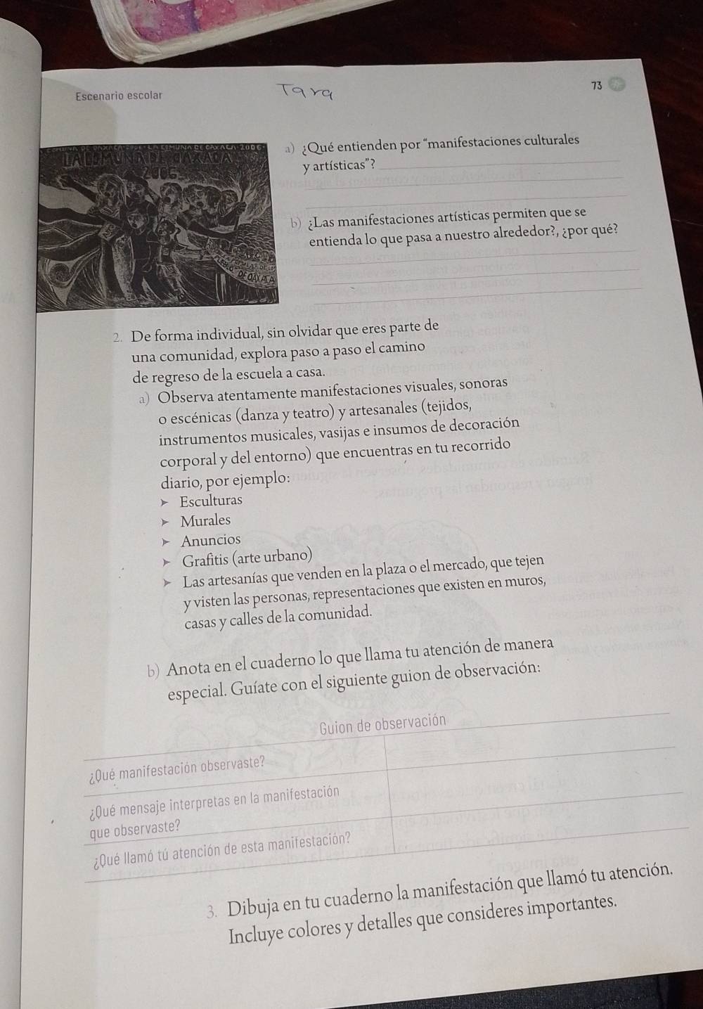 Escenario escolar 
Qué entienden por “manifestaciones culturales 
_ 
y artísticas"?_ 
_ 
b Las manifestaciones artísticas permiten que se 
_ 
entienda lo que pasa a nuestro alrededor?, ¿por qué? 
_ 
_ 
2. De forma individual, sin olvidar que eres parte de 
una comunidad, explora paso a paso el camino 
de regreso de la escuela a casa. 
a) Observa atentamente manifestaciones visuales, sonoras 
o escénicas (danza y teatro) y artesanales (tejidos, 
instrumentos musicales, vasijas e insumos de decoración 
corporal y del entorno) que encuentras en tu recorrido 
diario, por ejemplo: 
Esculturas 
Murales 
Anuncios 
Grafitis (arte urbano) 
Las artesanías que venden en la plaza o el mercado, que tejen 
y visten las personas, representaciones que existen en muros, 
casas y calles de la comunidad. 
b) Anota en el cuaderno lo que llama tu atención de manera 
especial. Guíate con el siguiente guion de observación: 
3. Dibuja en tu cuaderno la 
Incluye colores y detalles que consideres importantes.