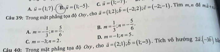 A. vector u=(1;7).( B. vector u=(1;-5). C. vector u=(1;-7). 
Câu 39: Trong mặt phẳng tọa độ Oxy , cho vector a=(1;2); vector b=(-2;2); vector c=(-2;-1). Tìm m,n đề mvector a+n
A. m=- 1/3 ; n= 5/6 . B. m= 1/3 ; n=- 5/6 .
D. m=-1; n=5.
C. m=-3; n=2. 
Câu 40: Trong mặt phẳng tọa độ Oxy, cho vector a=(2;1); vector b=(1;-3). Tích vô hướng 2vector a.(-3vector b) bằn