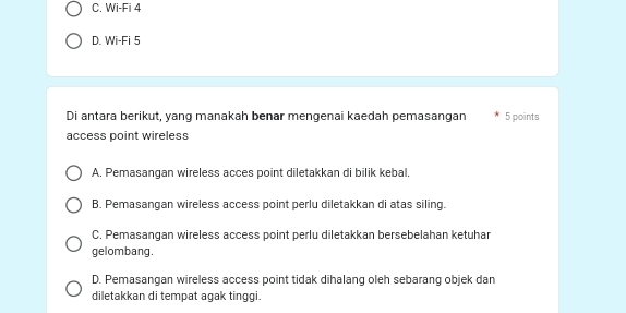 C. Wi-Fi 4
D. Wi-Fi 5
Di antara berikut, yang manakah benar mengenai kaedah pemasangan 5 points
access point wireless
A. Pemasangan wireless acces point diletakkan di bilik kebal.
B. Pemasangan wireless access point perlu diletakkan di atas siling.
C. Pemasangan wireless access point perlu diletakkan bersebelahan ketuhar
gelombang.
D. Pemasangan wireless access point tidak dihalang oleh sebarang objek dan
diletakkan di tempat agak tinggi.