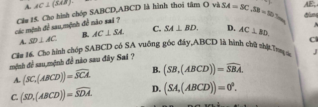 A. AC⊥ (SAB). 
Câu 15. Cho hình chóp SABCD, ABCD là hình thoi tâm O và SA=SC, SB=SD ) AE,
đúng
các mệnh doverline e sau,mệnh đề nào sai ?
Trone
A. SD⊥ AC. B. AC⊥ SA. C. SA⊥ BD. D. AC⊥ BD. 
A
C
Câu 16. Cho hình chóp SABCD có SA vuông góc đáy, ABCD là hình chữ nhật.Trong cá J
mệnh đề sau,mệnh đề nào sau đây Sai ?
A. (SC,(ABCD))=widehat SCA. B. (SB,(ABCD))=widehat SBA.
C. (SD,(ABCD))=widehat SDA.
D. (SA,(ABCD))=0^0.