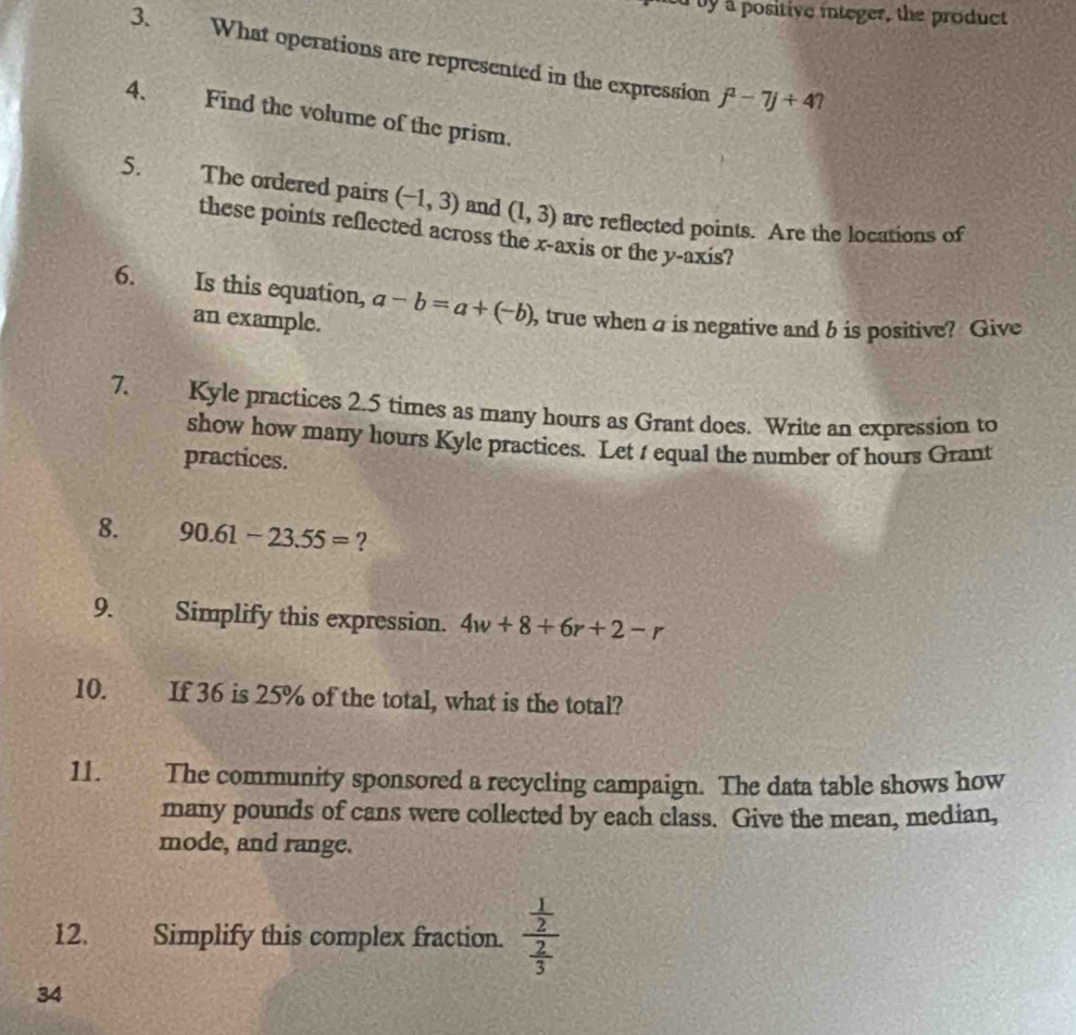 by a positive integer, the product 
3. What operations are represented in the expression j^2-7j+4 7 
4、 Find the volume of the prism. 
5. The ordered pairs (-1,3) and (1,3) are reflected points. Are the locations of 
these points reflected across the x-axis or the y-axis? 
6. Is this equation, a-b=a+(-b) , true when a is negative and b is positive? Give 
an example. 
7. Kyle practices 2.5 times as many hours as Grant does. Write an expression to 
show how many hours Kyle practices. Let t equal the number of hours Grant 
practices. 
8. 90.61-23.55= ? 
9. Simplify this expression. 4w+8+6r+2-r
10. If 36 is 25% of the total, what is the total? 
11. The community sponsored a recycling campaign. The data table shows how 
many pounds of cans were collected by each class. Give the mean, median, 
mode, and range. 
12. Simplify this complex fraction. frac  1/2  2/3 
34