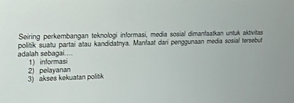 Seiring perkembangan teknologi informasi, media sosial dimanfaatkan untuk aktivitas
politik suatu partai atau kandidatnya. Manfaat dari penggunaan media sosial tersebut
adalah sebagai....
1) informasi
2) pelayanan
3) akses kekuatan politik