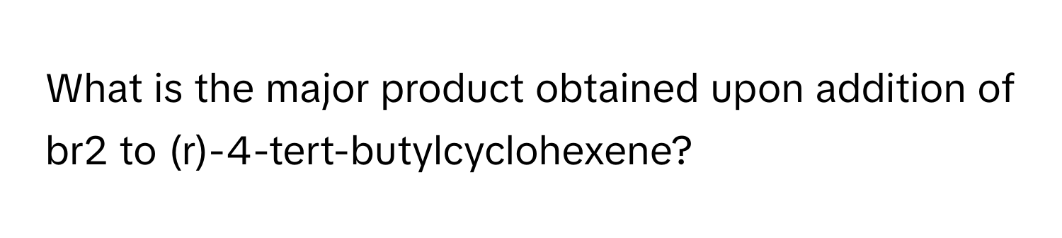 What is the major product obtained upon addition of br2 to (r)-4-tert-butylcyclohexene?