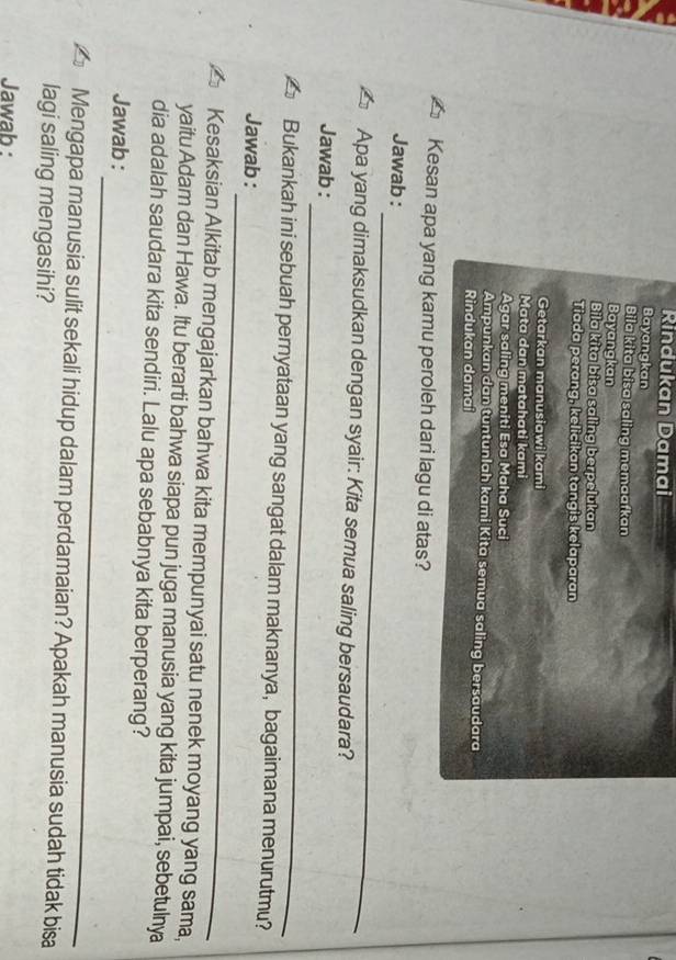Rindukan Damai 
Bayangkan 
Bila kita bisa saling memaafkan 
Bayangkan 
Bila kita bisa saling berpelukan 
Tiada perang, kelicikan tangis kelaparan 
Getarkan manusiawi kami 
Mata dan matahati kami 
Agar saling meniti Esa Maha Suci 
Ampunkan dan tuntunlah kami Kita semua saling bersaudara 
Rindukan damai 
Kesan apa yang kamu peroleh dari lagu di atas? 
_ 
Jawab : 
Apa yang dimaksudkan dengan syair: Kita semua saling bersaudara? 
_ 
Jawab : 
Bukankah ini sebuah pernyataan yang sangat dalam maknanya, bagaimana menurutmu? 
_ 
Jawab : 
Kesaksian Alkitab mengajarkan bahwa kita mempunyai satu nenek moyang yang sama, 
yaitu Adam dan Hawa. Itu berarti bahwa siapa pun juga manusia yang kita jumpai, sebetulnya 
dia adalah saudara kita sendiri. Lalu apa sebabnya kita berperang? 
_ 
Jawab : 
Mengapa manusia sulit sekali hidup dalam perdamaian? Apakah manusia sudah tidak bisa 
lagi saling mengasihi? 
Jawab :