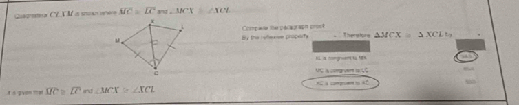 Cuachral CLXM is snoan anere overline MC≌ overline LC ∠ MCX≌ ∠ XCL
x 
Compiete the paragraph crost 
s、 By the reflexive property There tore △ MCX≌ △ XCLt, 
KL a comgwent to A% 
c 
VC à cong vert to çC 
HC s conqruent to 
gvn mət overline MC≌ overline LC nd ∠ MCX≌ ∠ XCL KC