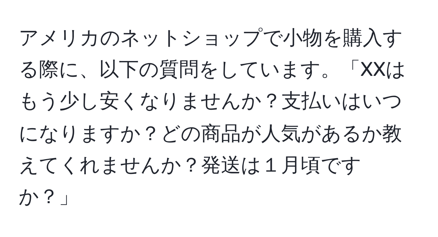 アメリカのネットショップで小物を購入する際に、以下の質問をしています。「XXはもう少し安くなりませんか？支払いはいつになりますか？どの商品が人気があるか教えてくれませんか？発送は１月頃ですか？」