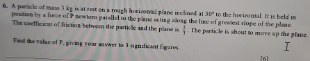 A particle of mass 3 kg is at rest on a rough horizontal plane inclined at 30° to the horizontal. It is held in 
position by a force of P newtons parallel to the plane acting along the line of greatest slope of the plane. 
The coefficient of friction between the particle and the plane is  2/3 . The particle is about to move up the plane. 
Find the value of P, giving your answer to 3 significant figures. 
[6]