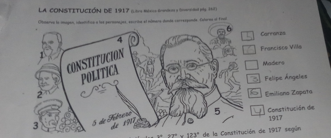 LA CONSTITUCIÓN DE 1917 (Libro México Grandeza y Diversidad pág. 262)
Observa la imagen, identífico a los personajes, escribe el número donde corresponde. Coloreo al final
Carranza
Francisco Villa
Madero
Felipe Ángeles
Emiliano Zapata
Constitución de
1917
3° 27° 123° de la Constitución de 1917 según