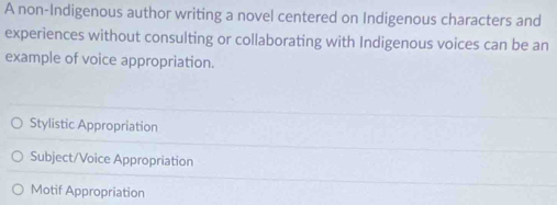 A non-Indigenous author writing a novel centered on Indigenous characters and
experiences without consulting or collaborating with Indigenous voices can be an
example of voice appropriation.
Stylistic Appropriation
Subject/Voice Appropriation
Motif Appropriation