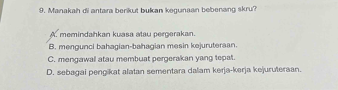 Manakah di antara berikut bukan kegunaan bebenang skru?
A. memindahkan kuasa atau pergerakan.
B. mengunci bahagian-bahagian mesin kejuruteraan.
C. mengawal atau membuat pergerakan yang tepat.
D. sebagai pengikat alatan sementara dalam kerja-kerja kejuruteraan.