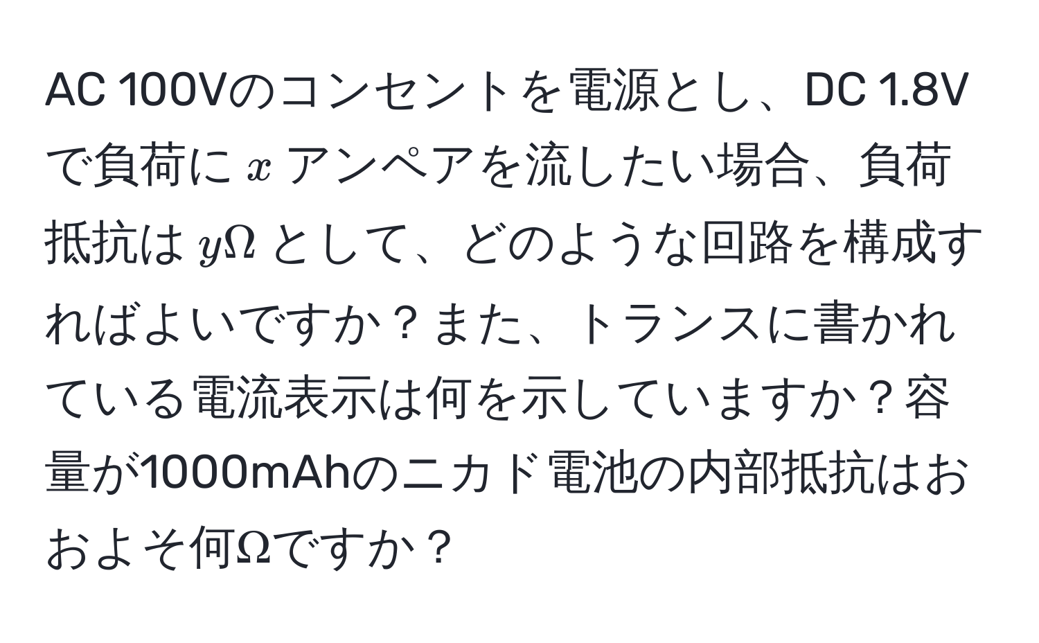 AC 100Vのコンセントを電源とし、DC 1.8Vで負荷に$x$アンペアを流したい場合、負荷抵抗は$yOmega$として、どのような回路を構成すればよいですか？また、トランスに書かれている電流表示は何を示していますか？容量が1000mAhのニカド電池の内部抵抗はおおよそ何Ωですか？