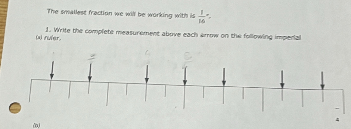 The smallest fraction we will be working with is  1/16 -
1. Write the complete measurement above each arrow on the following imperial 
(a) ruler. 
(b)