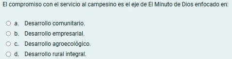 El compromiso con el servicio al campesino es el eje de El Minuto de Dios enfocado en:
a. Desarrollo comunitario.
b. Desarrollo empresarial.
c. Desarrollo agroecológico.
d. Desarrollo rural integral.