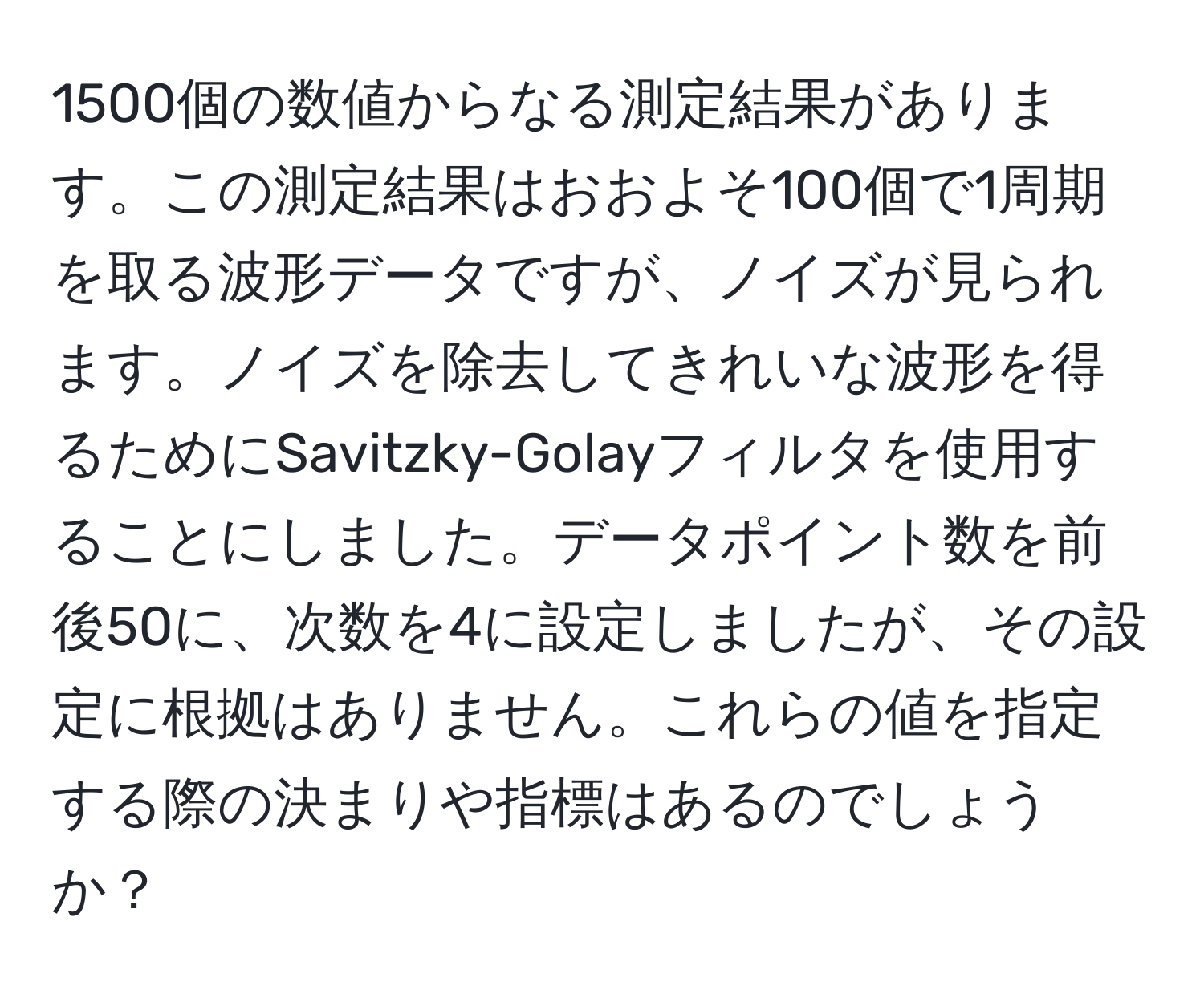 1500個の数値からなる測定結果があります。この測定結果はおおよそ100個で1周期を取る波形データですが、ノイズが見られます。ノイズを除去してきれいな波形を得るためにSavitzky-Golayフィルタを使用することにしました。データポイント数を前後50に、次数を4に設定しましたが、その設定に根拠はありません。これらの値を指定する際の決まりや指標はあるのでしょうか？