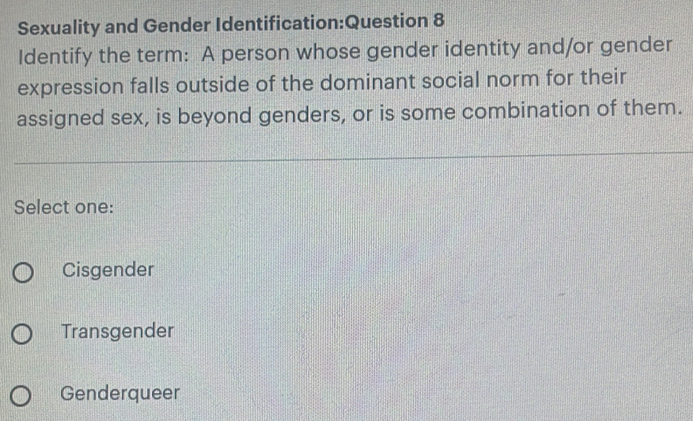 Sexuality and Gender Identification:Question 8
Identify the term: A person whose gender identity and/or gender
expression falls outside of the dominant social norm for their
assigned sex, is beyond genders, or is some combination of them.
Select one:
Cisgender
Transgender
Genderqueer