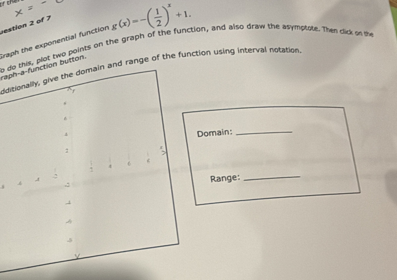 If thei 
estion 2 of 7 
raph the exponential function g(x)=-( 1/2 )^x+1. 
b do this, plot two points on the graph of the function, and also draw the asymptote. Then dlick on the 
raph-a-function button. 
dditionally, give the domain and range of the function using interval notation. 
Domain: 
_ 
.8 
Range: 
_