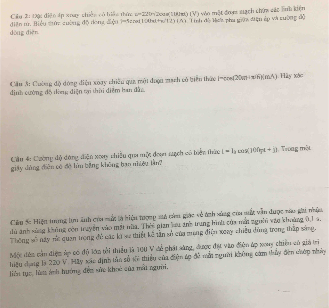 Đặt điện áp xoay chiều có biểu thức u=220sqrt(2)cos (100π t)(V) vào một đoạn mạch chứa các linh kiện 
điện tử. Biểu thức cường độ dòng điện i=5cos (100π t+π /12)(A). Tính độ lệch pha giữa điện áp và cường độ 
dòng điện. 
Câu 3: Cường độ dòng điện xoay chiều qua một đoạn mạch có biểu thức i=cos (20π t+π /6)(mA).Hayxac 
định cường độ dòng điện tại thời điểm ban đầu. 
Câu 4: Cường độ dòng điện xoay chiều qua một đoạn mạch có biểu thức i=I_0cos (100pt+j). Trong một 
giây dòng điện có độ lớn bằng không bao nhiêu lần? 
Câu 5: Hiện tượng lưu ảnh của mắt là hiện tượng mà cảm giác về ánh sáng của mắt vẫn được não ghi nhận 
dù ánh sáng không còn truyền vào mắt nữa. Thời gian lưu ảnh trung bình của mắt người vào khoảng 0, 1 s. 
Thông số này rất quan trọng để các kĩ sư thiết kế tần số của mạng điện xoay chiều dùng trong thắp sáng. 
Một đèn cần điện áp có độ lớn tối thiều là 100 V để phát sáng, được đặt vào điện áp xoay chiều có giá trị 
hiệu dụng là 220 V. Hãy xác định tần số tối thiểu của điện áp để mắt người không cảm thấy đèn chớp nháy 
liên tục, làm ảnh hưởng đến sức khoẻ của mắt người.