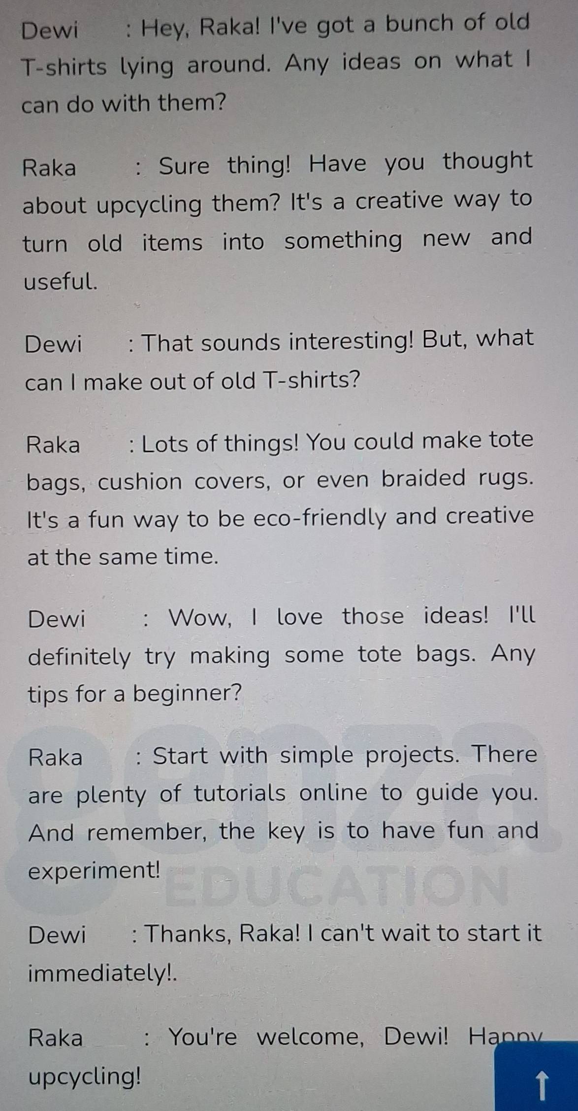 Dewi : Hey, Raka! I've got a bunch of old 
T-shirts lying around. Any ideas on what I 
can do with them? 
Raka : Sure thing! Have you thought 
about upcycling them? It's a creative way to 
turn old items into something new and 
useful. 
Dewi : That sounds interesting! But, what 
can I make out of old T-shirts? 
Raka : Lots of things! You could make tote 
bags, cushion covers, or even braided rugs. 
It's a fun way to be eco-friendly and creative 
at the same time. 
Dewi : Wow, I love those ideas! I'll 
definitely try making some tote bags. Any 
tips for a beginner? 
Raka : Start with simple projects. There 
are plenty of tutorials online to guide you. 
And remember, the key is to have fun and 
experiment! 
Dewi : Thanks, Raka! I can't wait to start it 
immediately!. 
Raka : You're welcome, Dewi! Hnn 
upcycling! 
1