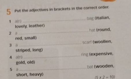 Put the adjectives in brackets in the correct order. 
1 a(n) _bag (Italian, 
lovely, leather) 
2 a_ hat (round, 
red, small) 
3 a_ scarf (woollen, 
striped, long) 
4 a(n)_ ring (expensive, 
gold, old) 
5 a_ bat (wooden, 
short, heavy)
(5* 2=10)