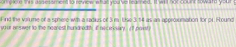 complete thrs assessment to review whatt you've learned. It will not count toward your g 
Find the volume of a sphere wih a radius of 3 m. Use 3: 14 as an approxomation for pr. Round 
your answer to the nearest hundredtt, if necessary. (I poist)