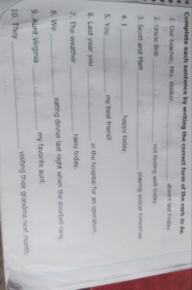 Complete each sentence by writing the correct form of the verb to be. 
1. Our teacher, Mrs. Walker, _absent last Friday. 
2. Uncle Bob _not feeling well today. 
3. Scott and Matt _playing soccer tomorrow. 
4. I _happy today. 
S. You_ my best friend! 
6. Last year you _in the hospital for an operation. 
7. The weather _rainy today. 
8. We _eating dinner last night when the doorbell rang. 
9. Aunt Virginia _my favorite aunt. 
10. They _visiting their grandma next month.